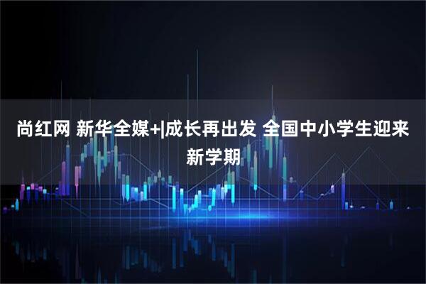 尚红网 新华全媒+|成长再出发 全国中小学生迎来新学期