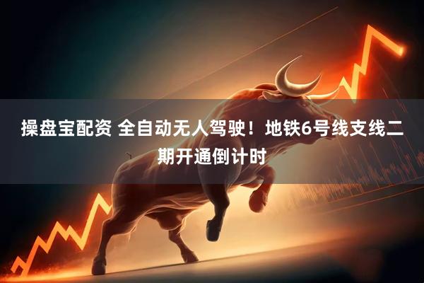 操盘宝配资 全自动无人驾驶！地铁6号线支线二期开通倒计时