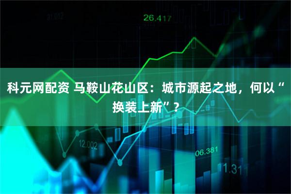 科元网配资 马鞍山花山区：城市源起之地，何以“换装上新”？