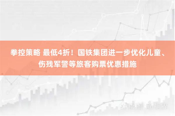 拳控策略 最低4折！国铁集团进一步优化儿童、伤残军警等旅客购票优惠措施