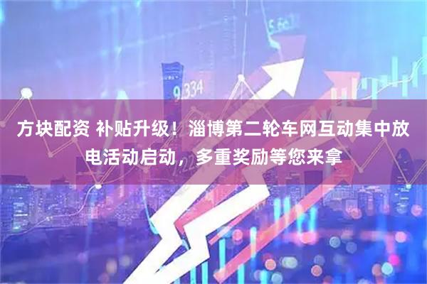 方块配资 补贴升级！淄博第二轮车网互动集中放电活动启动，多重奖励等您来拿