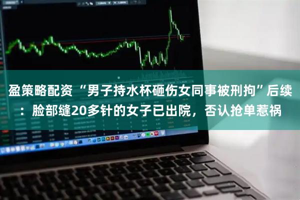 盈策略配资 “男子持水杯砸伤女同事被刑拘”后续：脸部缝20多针的女子已出院，否认抢单惹祸