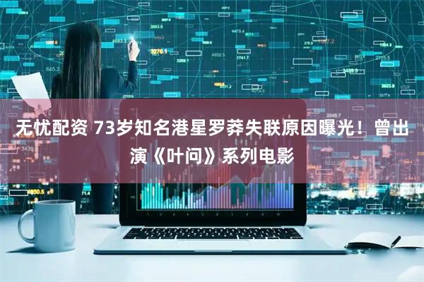 无忧配资 73岁知名港星罗莽失联原因曝光！曾出演《叶问》系列电影