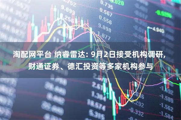 淘配网平台 纳睿雷达: 9月2日接受机构调研, 财通证券、德汇投资等多家机构参与