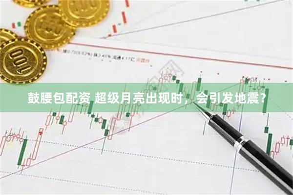 鼓腰包配资 超级月亮出现时，会引发地震？