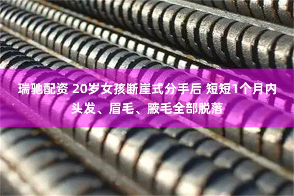 瑞驰配资 20岁女孩断崖式分手后 短短1个月内头发、眉毛、腋毛全部脱落