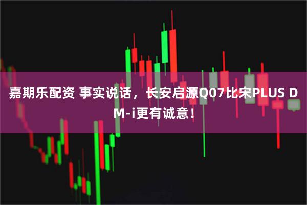 嘉期乐配资 事实说话，长安启源Q07比宋PLUS DM-i更有诚意！