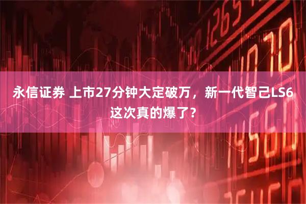永信证券 上市27分钟大定破万，新一代智己LS6这次真的爆了？
