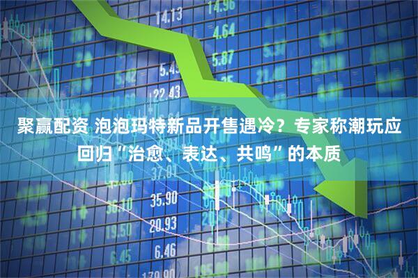 聚赢配资 泡泡玛特新品开售遇冷？专家称潮玩应回归“治愈、表达、共鸣”的本质