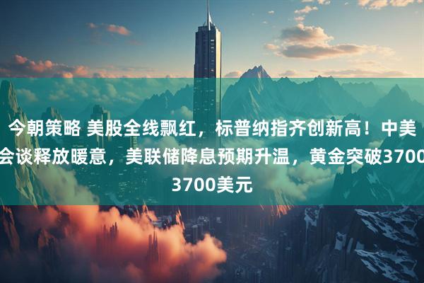 今朝策略 美股全线飘红，标普纳指齐创新高！中美经贸会谈释放暖意，美联储降息预期升温，黄金突破3700美元