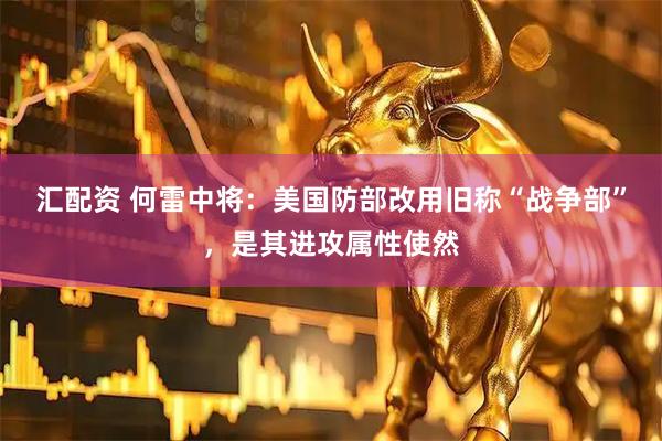 汇配资 何雷中将:美国防部改用旧称“战争部”,是其进攻属性使然