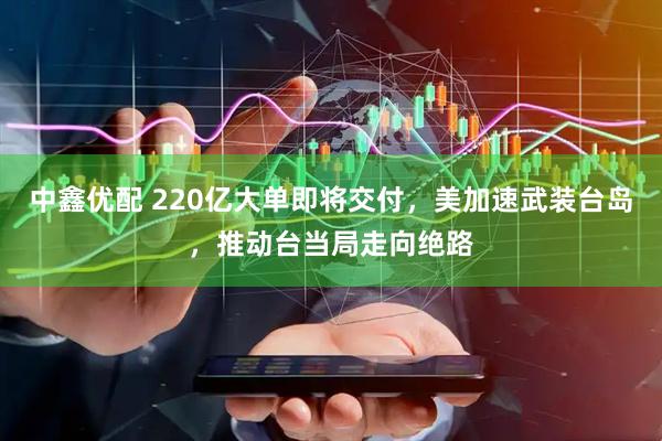 中鑫优配 220亿大单即将交付，美加速武装台岛，推动台当局走向绝路
