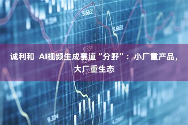 诚利和  AI视频生成赛道“分野”：小厂重产品，大厂重生态