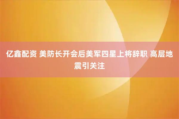 亿鑫配资 美防长开会后美军四星上将辞职 高层地震引关注