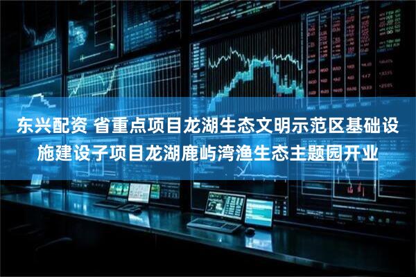 东兴配资 省重点项目龙湖生态文明示范区基础设施建设子项目龙湖鹿屿湾渔生态主题园开业