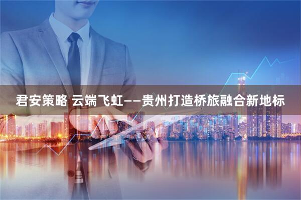 君安策略 云端飞虹——贵州打造桥旅融合新地标