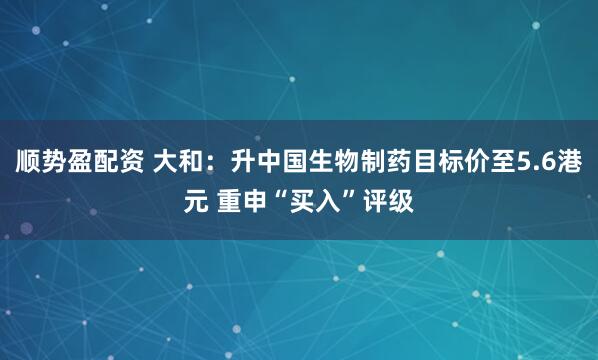 顺势盈配资 大和：升中国生物制药目标价至5.6港元 重申“买入”评级