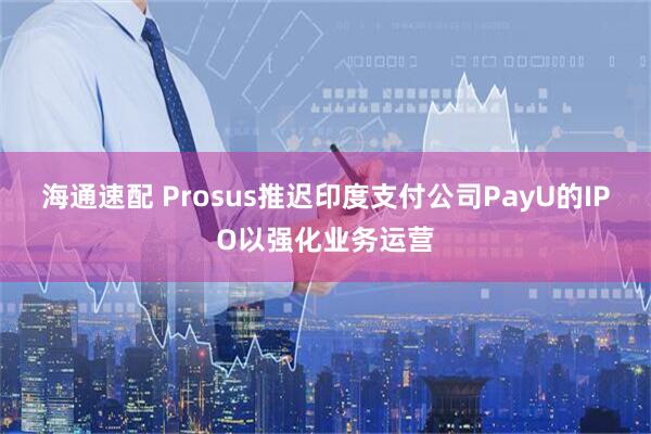 海通速配 Prosus推迟印度支付公司PayU的IPO以强化业务运营