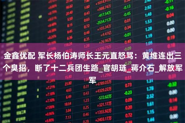 金鑫优配 军长杨伯涛师长王元直怒骂:黄维连出三个臭招,断了十二兵团生路_官胡琏_蒋介石_解放军