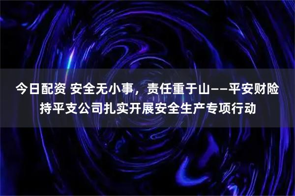 今日配资 安全无小事,责任重于山——平安财险持平支公司扎实开展安全生产专项行动