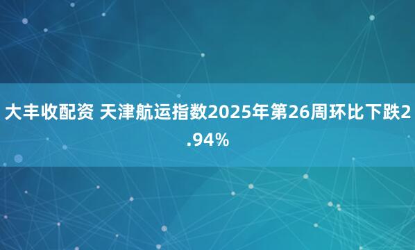 大丰收配资 天津航运指数2025年第26周环比下跌2.94%