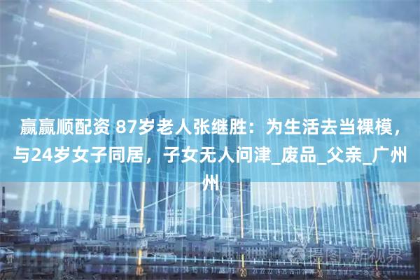 赢赢顺配资 87岁老人张继胜:为生活去当裸模,与24岁女子同居,子女无人问津_废品_父亲_广州