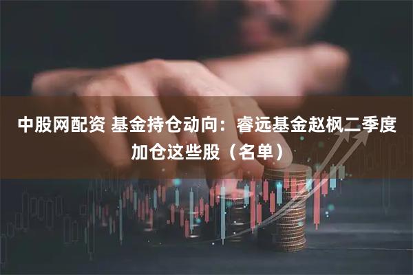中股网配资 基金持仓动向：睿远基金赵枫二季度加仓这些股（名单）