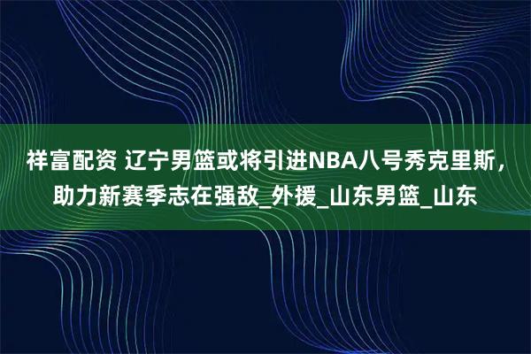 祥富配资 辽宁男篮或将引进NBA八号秀克里斯,助力新赛季志在强敌_外援_山东男篮_山东