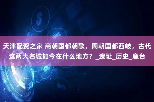 天津配资之家 商朝国都朝歌,周朝国都西岐,古代这两大名城如今在什么地方?_遗址_历史_鹿台