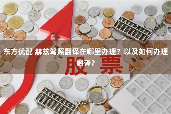 东方优配 赫兹驾照翻译在哪里办理？以及如何办理翻译？