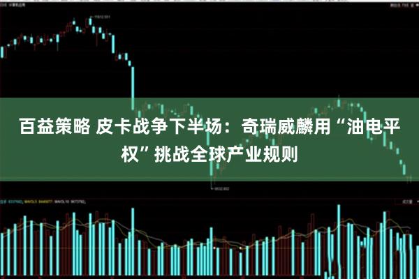 百益策略 皮卡战争下半场：奇瑞威麟用“油电平权”挑战全球产业规则