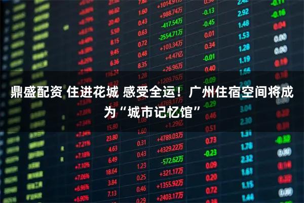 鼎盛配资 住进花城 感受全运！广州住宿空间将成为“城市记忆馆”