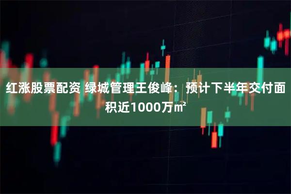 红涨股票配资 绿城管理王俊峰：预计下半年交付面积近1000万㎡