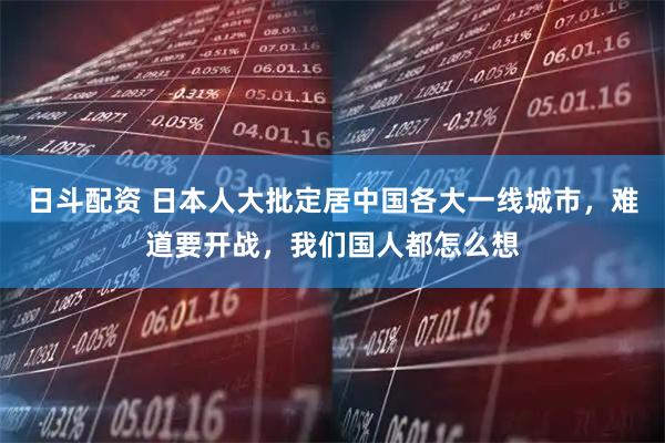 日斗配资 日本人大批定居中国各大一线城市，难道要开战，我们国人都怎么想