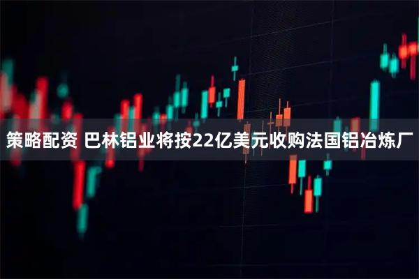 策略配资 巴林铝业将按22亿美元收购法国铝冶炼厂